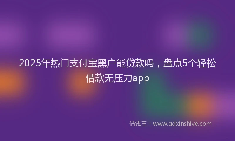 2025年热门支付宝黑户能贷款吗，盘点5个轻松借款无压力app