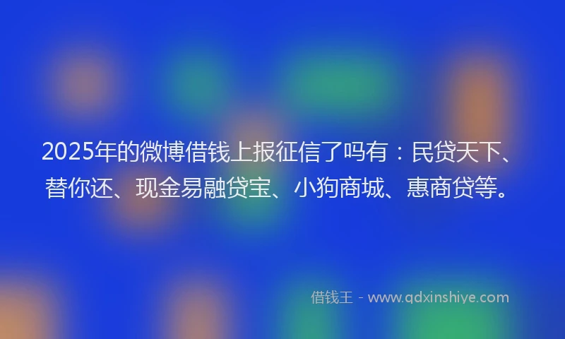 2025年的微博借钱上报征信了吗有：民贷天下、替你还、现金易融贷宝、小狗商城、惠商贷等。