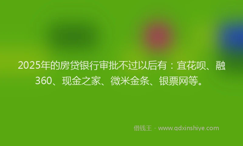 2025年的房贷银行审批不过以后有：宜花呗、融360、现金之家、微米金条、银票网等。