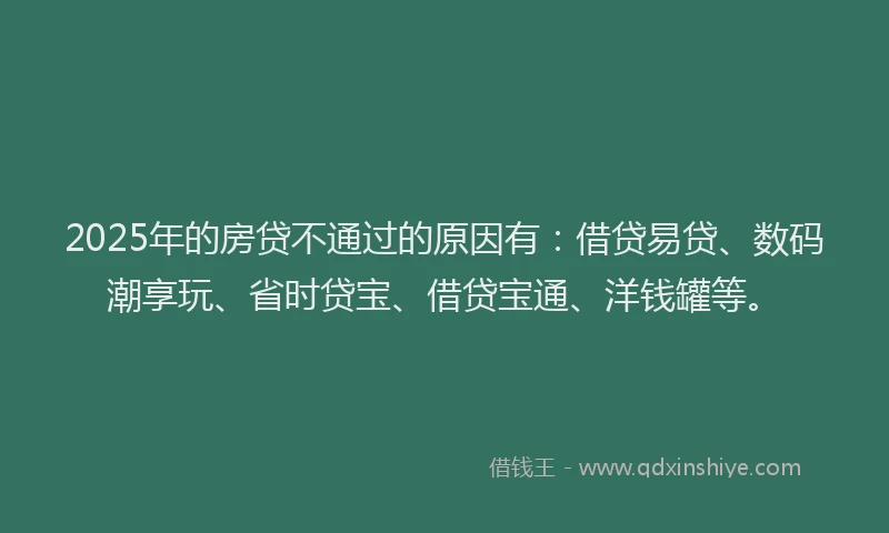 2025年的房贷不通过的原因有：借贷易贷、数码潮享玩、省时贷宝、借贷宝通、洋钱罐等。