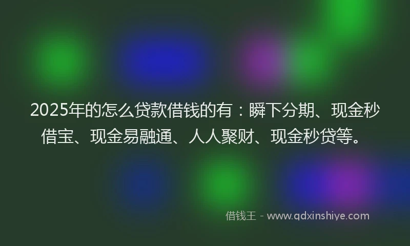 2025年的怎么贷款借钱的有：瞬下分期、现金秒借宝、现金易融通、人人聚财、现金秒贷等。
