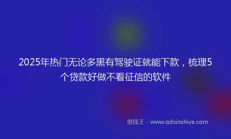 2025年热门无论多黑有驾驶证就能下款，梳理5个贷款好做不看征信的软件