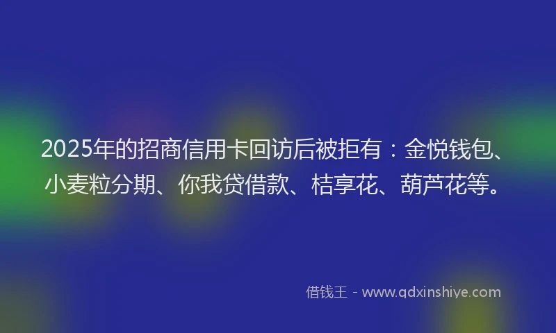2025年的招商信用卡回访后被拒有：金悦钱包、小麦粒分期、你我贷借款、桔享花、葫芦花等。