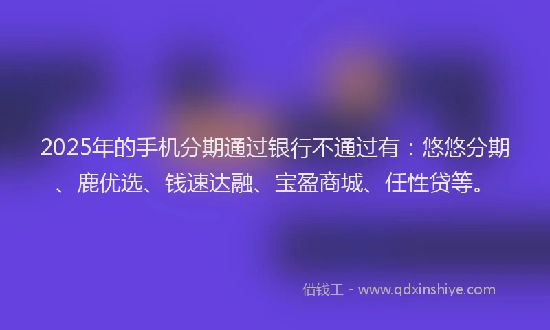 2025年的手机分期通过银行不通过有：悠悠分期、鹿优选、钱速达融、宝盈商城、任性贷等。