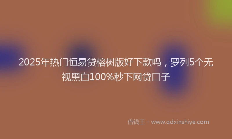 2025年热门恒易贷榕树版好下款吗，罗列5个无视黑白100%秒下网贷口子