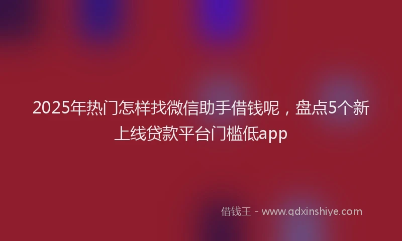 2025年热门怎样找微信助手借钱呢，盘点5个新上线贷款平台门槛低app