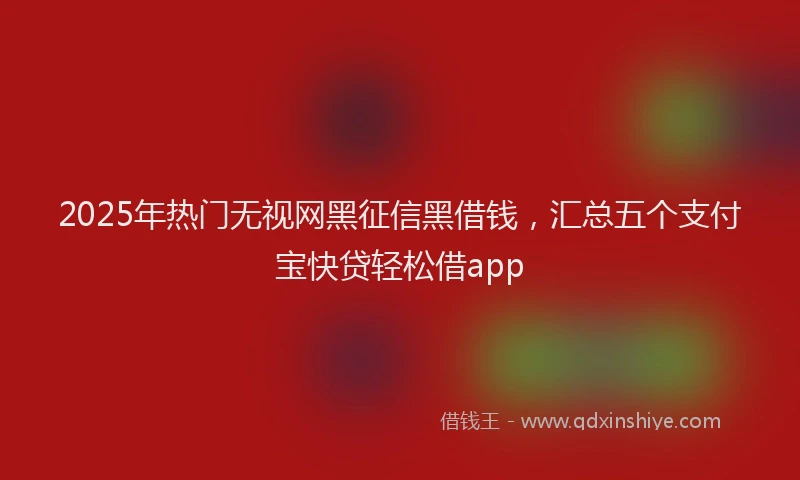 2025年热门无视网黑征信黑借钱，汇总五个支付宝快贷轻松借app
