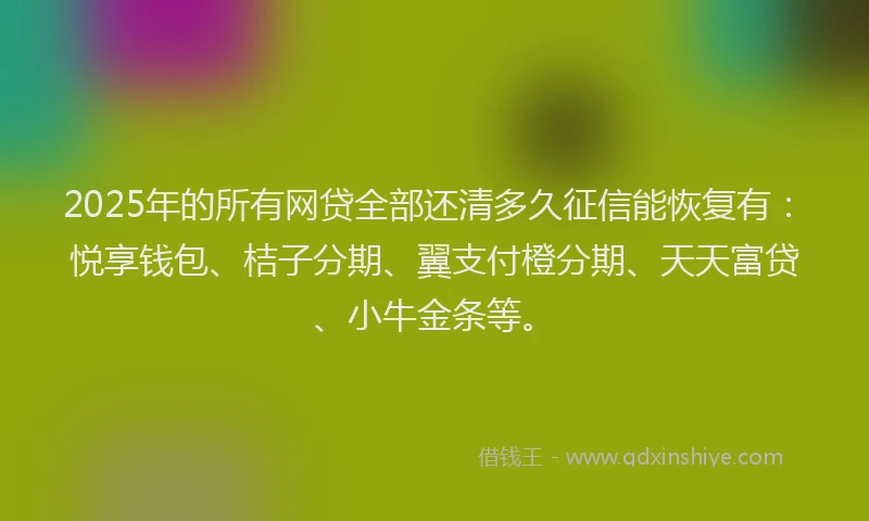 2025年的所有网贷全部还清多久征信能恢复有：悦享钱包、桔子分期、翼支付橙分期、天天富贷、小牛金条等。