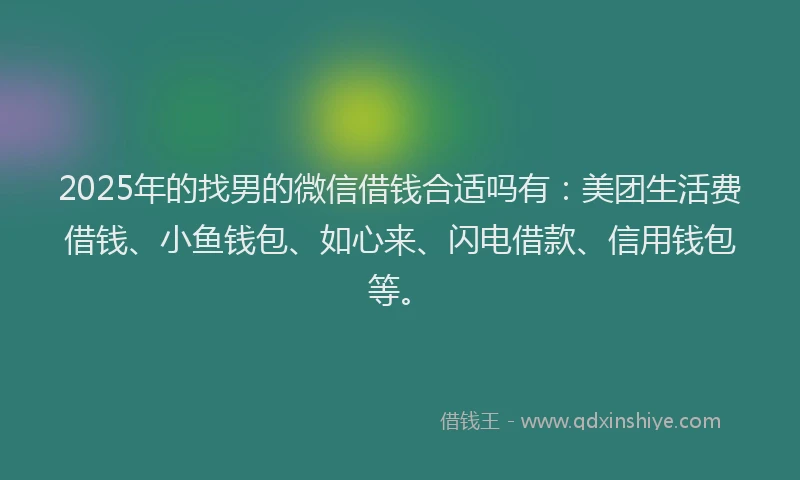 2025年的找男的微信借钱合适吗有：美团生活费借钱、小鱼钱包、如心来、闪电借款、信用钱包等。