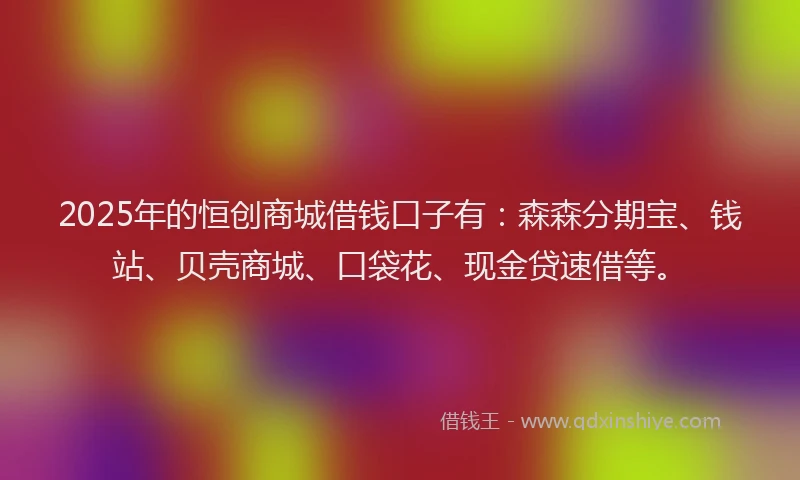 2025年的恒创商城借钱口子有：森森分期宝、钱站、贝壳商城、口袋花、现金贷速借等。