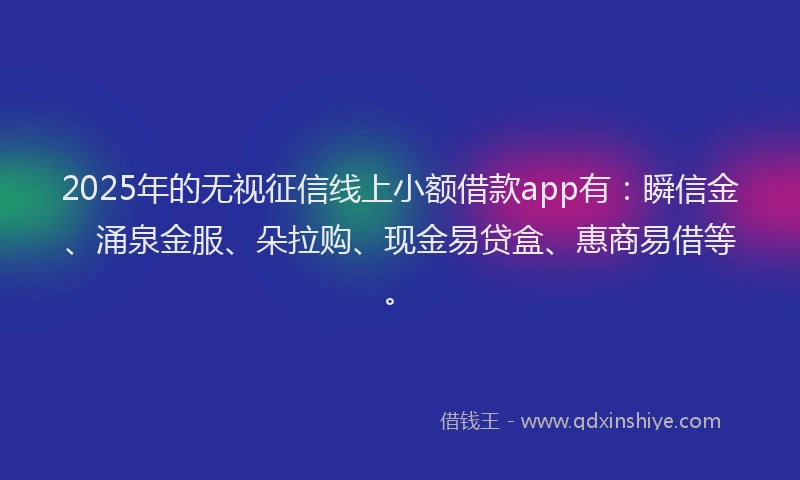 2025年的无视征信线上小额借款app有：瞬信金、涌泉金服、朵拉购、现金易贷盒、惠商易借等。