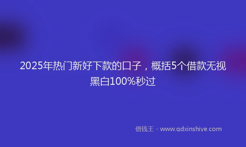 2025年热门新好下款的口子，概括5个借款无视黑白100%秒过