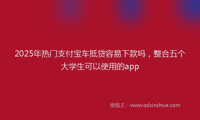 2025年热门支付宝车抵贷容易下款吗，整合五个大学生可以使用的app