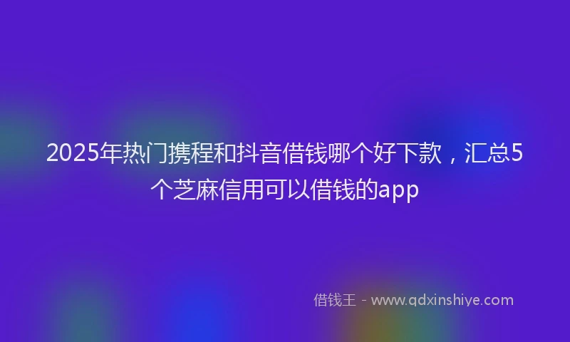 2025年热门携程和抖音借钱哪个好下款，汇总5个芝麻信用可以借钱的app
