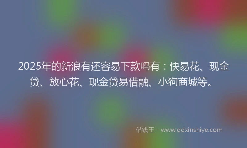 2025年的新浪有还容易下款吗有：快易花、现金贷、放心花、现金贷易借融、小狗商城等。
