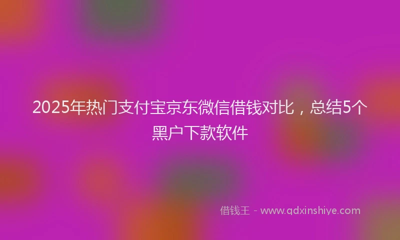2025年热门支付宝京东微信借钱对比，总结5个黑户下款软件