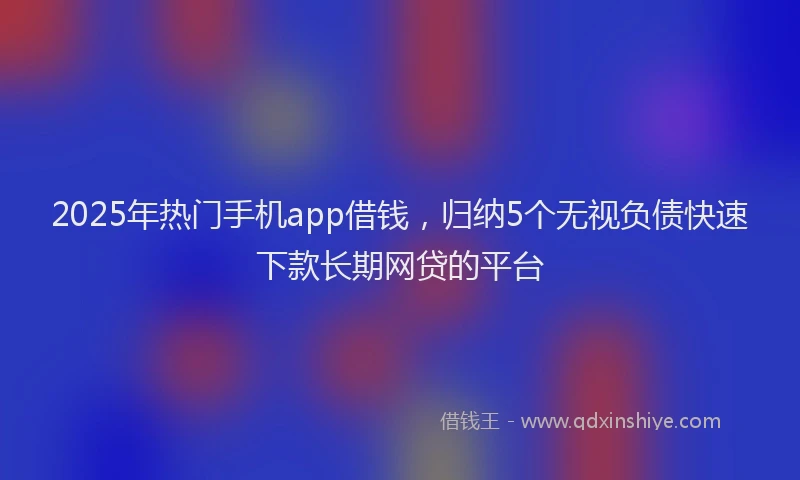 2025年热门手机app借钱，归纳5个无视负债快速下款长期网贷的平台