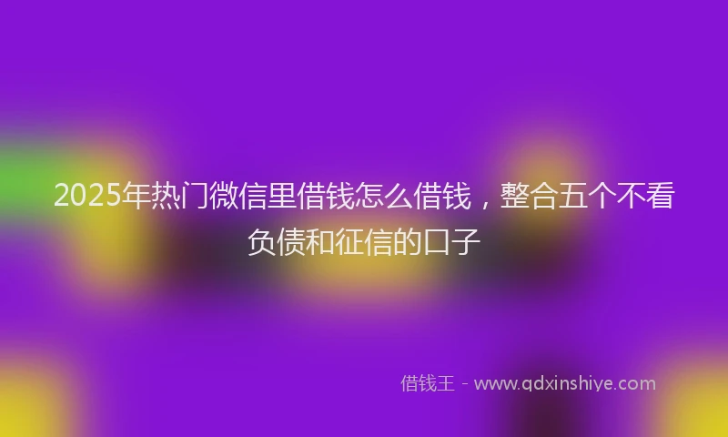 2025年热门微信里借钱怎么借钱，整合五个不看负债和征信的口子
