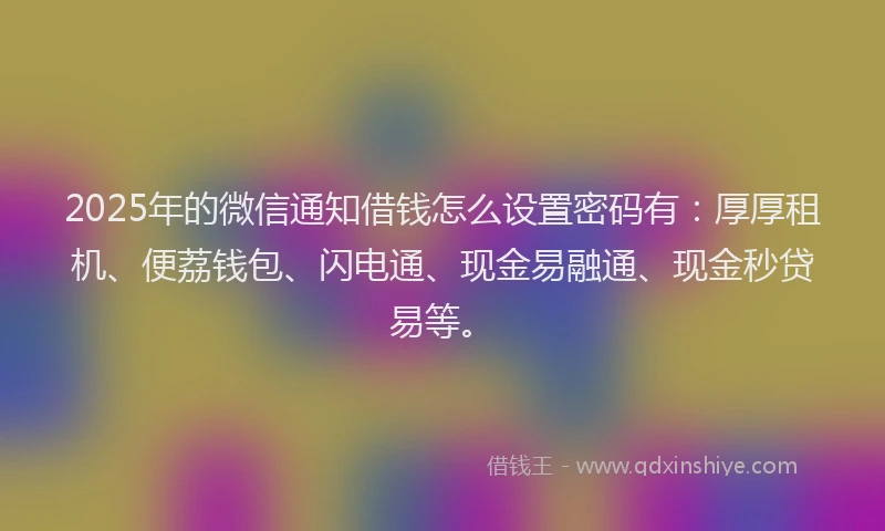 2025年的微信通知借钱怎么设置密码有：厚厚租机、便荔钱包、闪电通、现金易融通、现金秒贷易等。