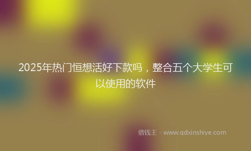 2025年热门恒想活好下款吗，整合五个大学生可以使用的软件