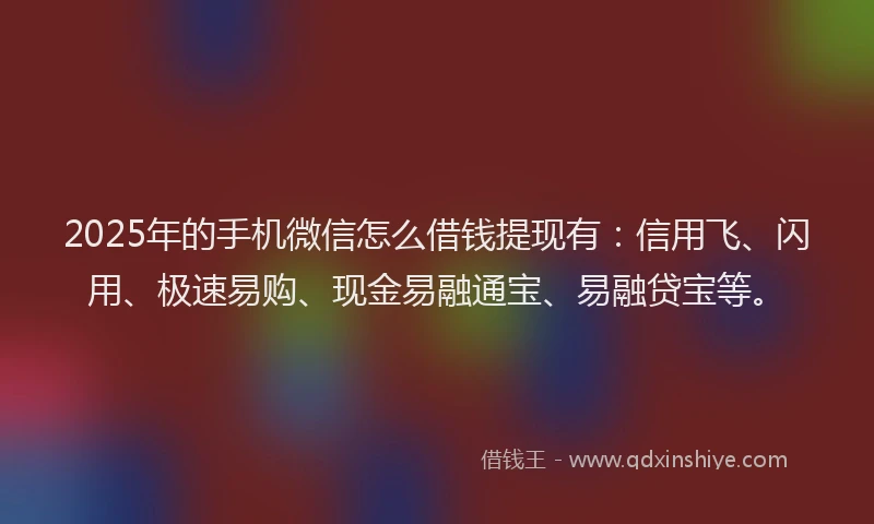 2025年的手机微信怎么借钱提现有：信用飞、闪用、极速易购、现金易融通宝、易融贷宝等。