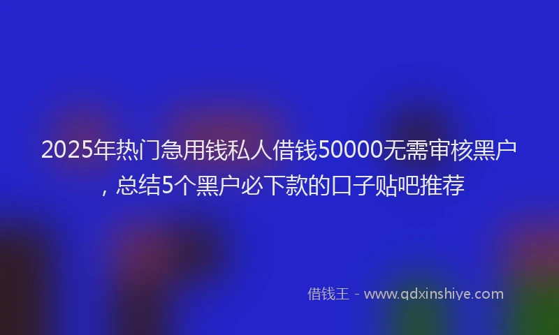 2025年热门急用钱私人借钱50000无需审核黑户，总结5个黑户必下款的口子贴吧推荐