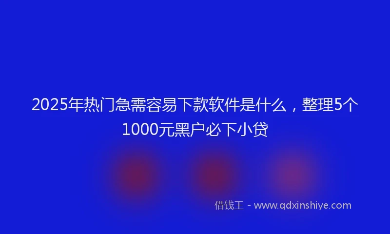 2025年热门急需容易下款软件是什么，整理5个1000元黑户必下小贷
