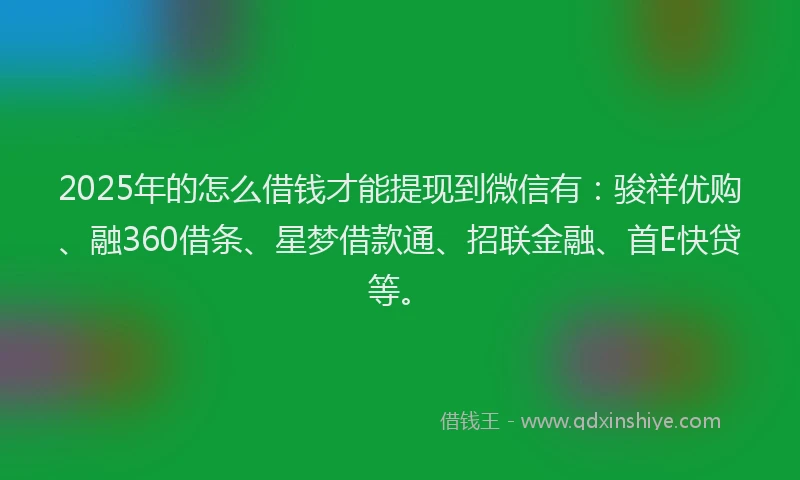 2025年的怎么借钱才能提现到微信有：骏祥优购、融360借条、星梦借款通、招联金融、首E快贷等。