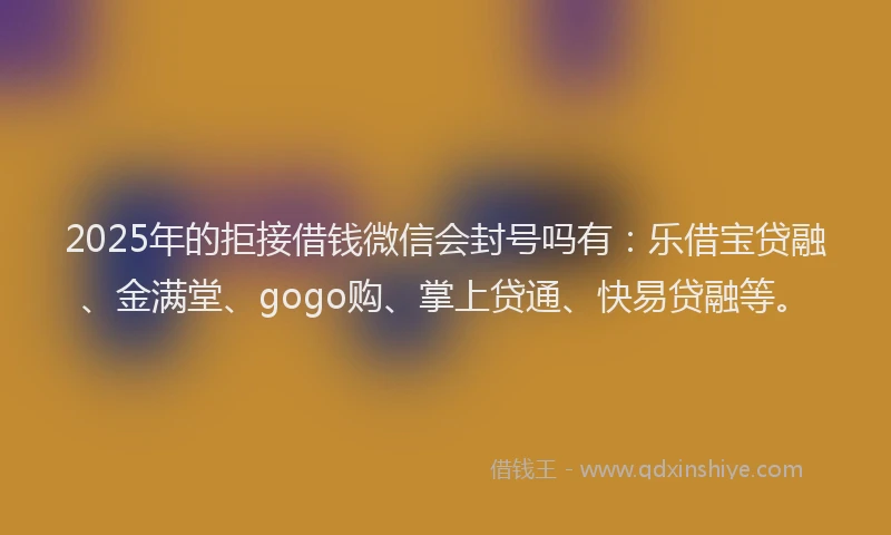 2025年的拒接借钱微信会封号吗有：乐借宝贷融、金满堂、gogo购、掌上贷通、快易贷融等。