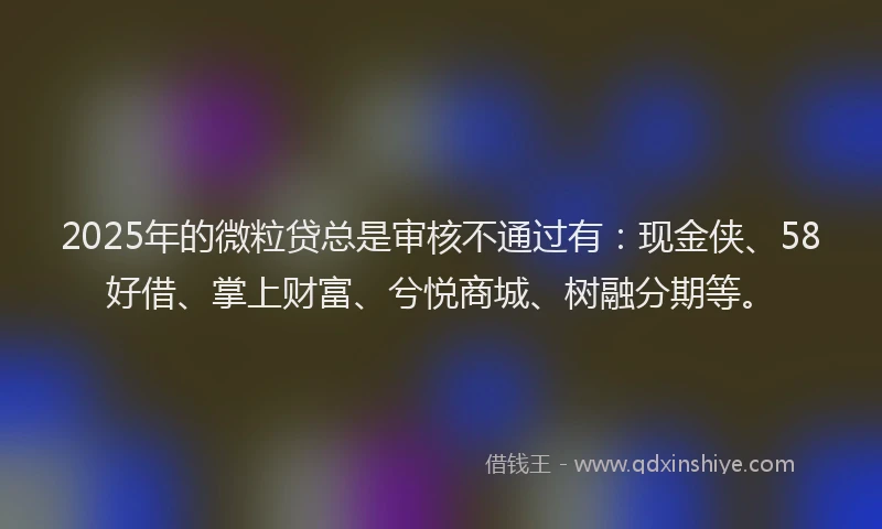 2025年的微粒贷总是审核不通过有：现金侠、58好借、掌上财富、兮悦商城、树融分期等。