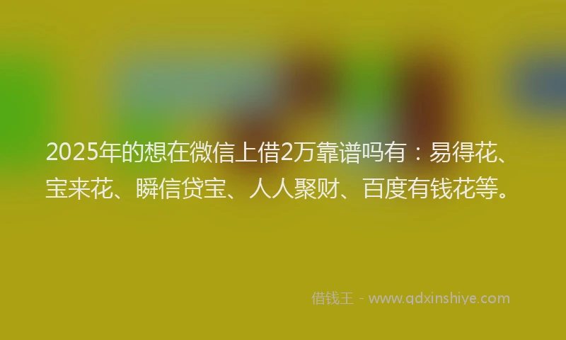 2025年的想在微信上借2万靠谱吗有：易得花、宝来花、瞬信贷宝、人人聚财、百度有钱花等。