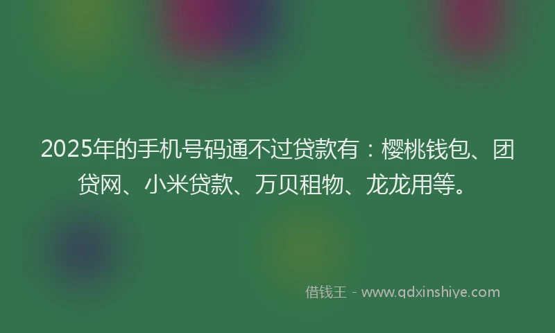 2025年的手机号码通不过贷款有：樱桃钱包、团贷网、小米贷款、万贝租物、龙龙用等。