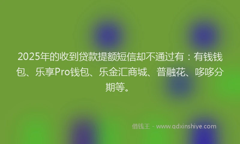 2025年的收到贷款提额短信却不通过有：有钱钱包、乐享Pro钱包、乐金汇商城、普融花、哆哆分期等。