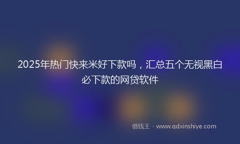 2025年热门快来米好下款吗，汇总五个无视黑白必下款的网贷软件