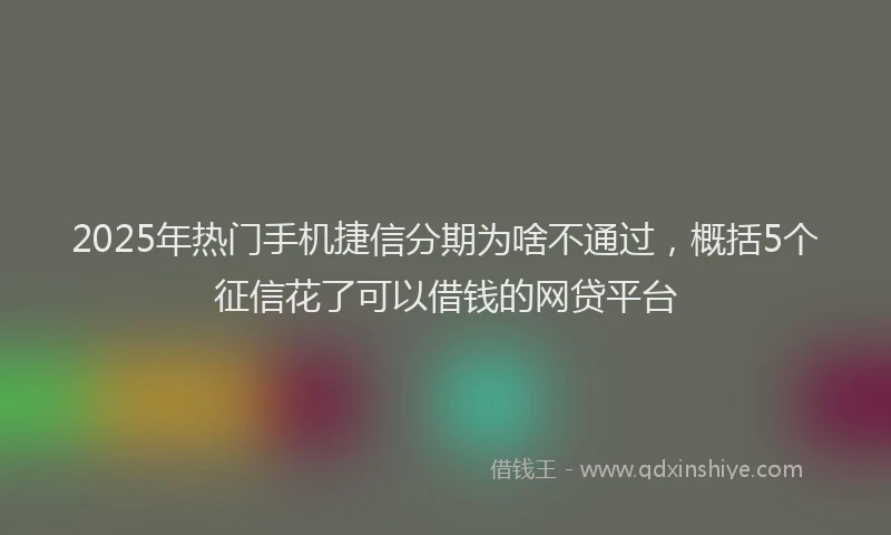 2025年热门手机捷信分期为啥不通过，概括5个征信花了可以借钱的网贷平台