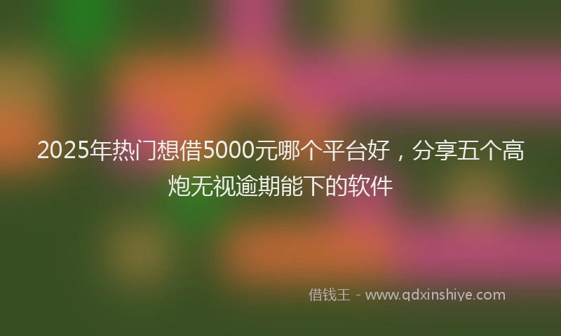 2025年热门想借5000元哪个平台好，分享五个高炮无视逾期能下的软件