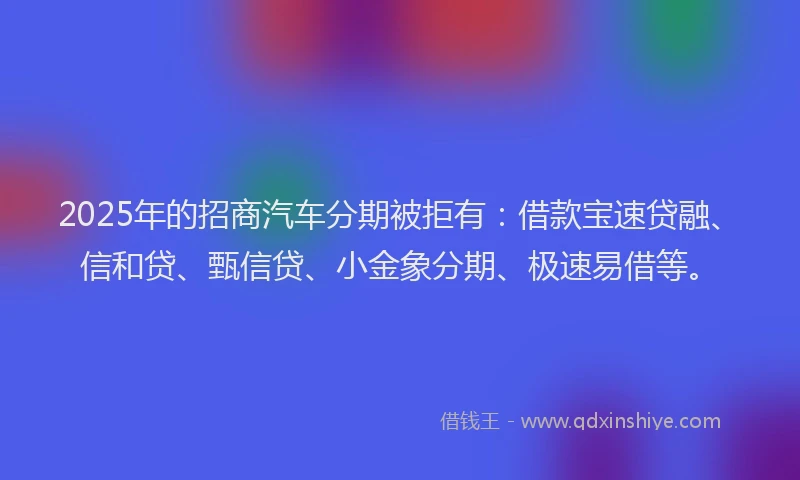 2025年的招商汽车分期被拒有：借款宝速贷融、信和贷、甄信贷、小金象分期、极速易借等。