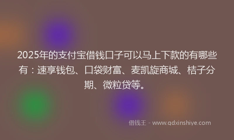 2025年的支付宝借钱口子可以马上下款的有哪些有：速享钱包、口袋财富、麦凯旋商城、桔子分期、微粒贷等。
