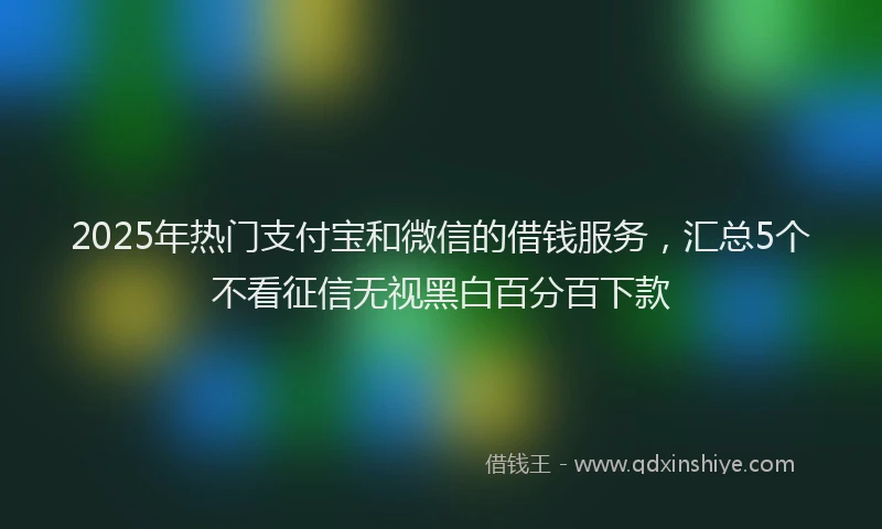 2025年热门支付宝和微信的借钱服务，汇总5个不看征信无视黑白百分百下款