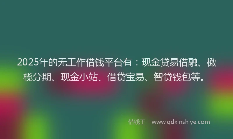 2025年的无工作借钱平台有：现金贷易借融、橄榄分期、现金小站、借贷宝易、智贷钱包等。