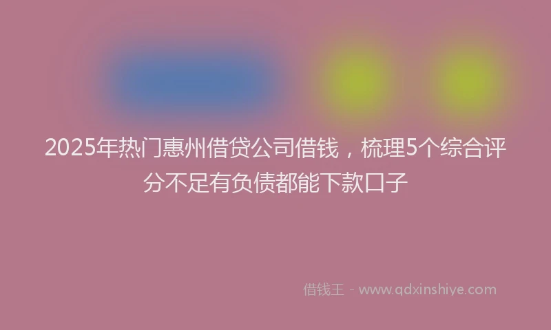 2025年热门惠州借贷公司借钱，梳理5个综合评分不足有负债都能下款口子