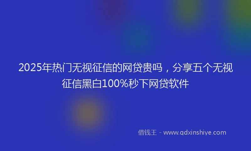 2025年热门无视征信的网贷贵吗，分享五个无视征信黑白100%秒下网贷软件