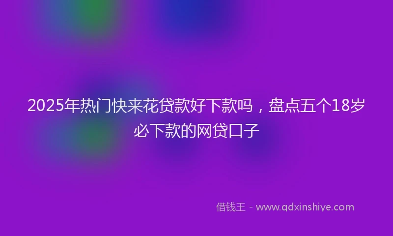 2025年热门快来花贷款好下款吗，盘点五个18岁必下款的网贷口子