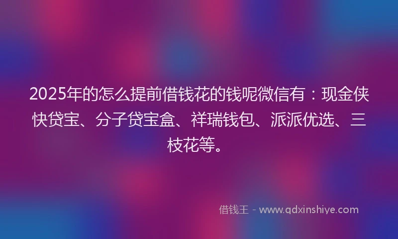 2025年的怎么提前借钱花的钱呢微信有：现金侠快贷宝、分子贷宝盒、祥瑞钱包、派派优选、三枝花等。