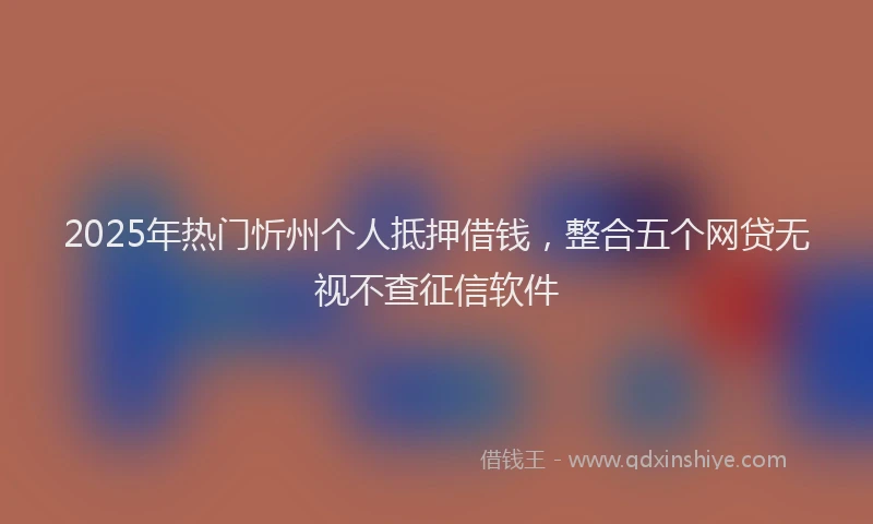 2025年热门忻州个人抵押借钱，整合五个网贷无视不查征信软件