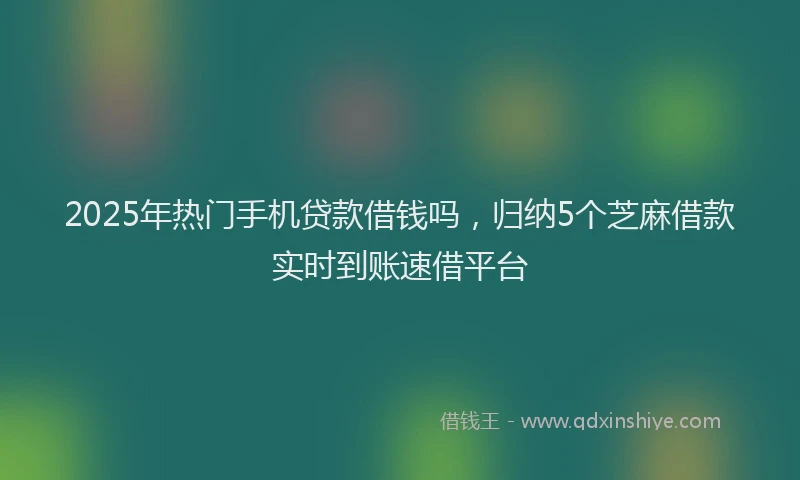 2025年热门手机贷款借钱吗，归纳5个芝麻借款实时到账速借平台