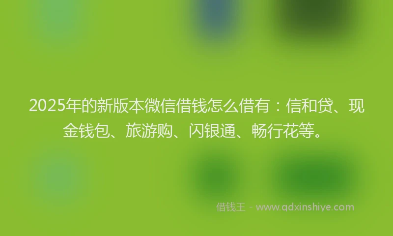2025年的新版本微信借钱怎么借有：信和贷、现金钱包、旅游购、闪银通、畅行花等。