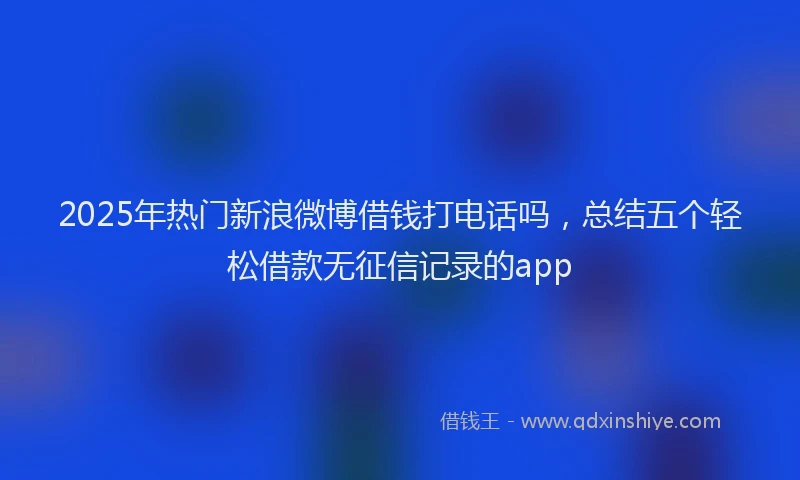 2025年热门新浪微博借钱打电话吗，总结五个轻松借款无征信记录的app