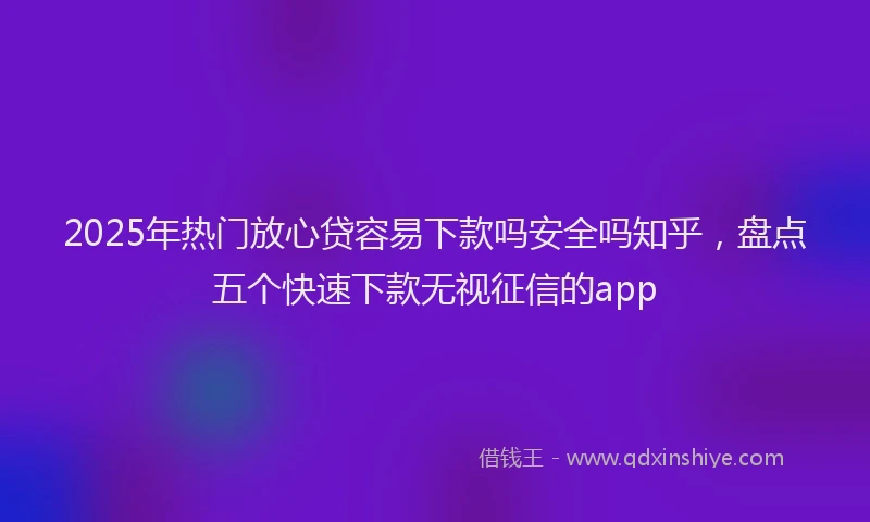 2025年热门放心贷容易下款吗安全吗知乎，盘点五个快速下款无视征信的app
