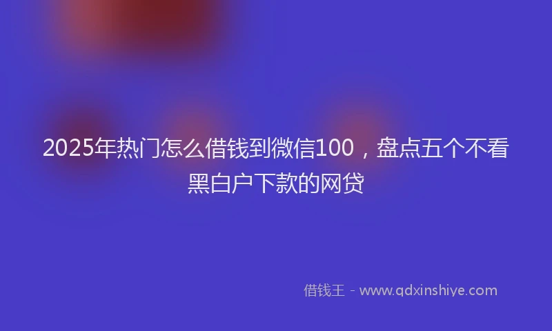 2025年热门怎么借钱到微信100，盘点五个不看黑白户下款的网贷